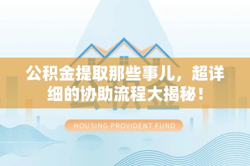 山丹公积金提取那些事儿，超详细的协助流程大揭秘！