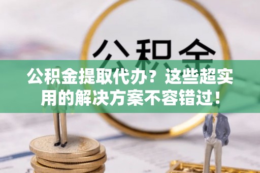 山丹公积金提取代办？这些超实用的解决方案不容错过！