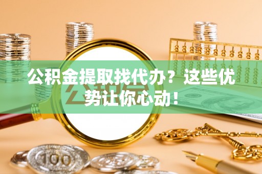 山丹公积金提取找代办？这些优势让你心动！