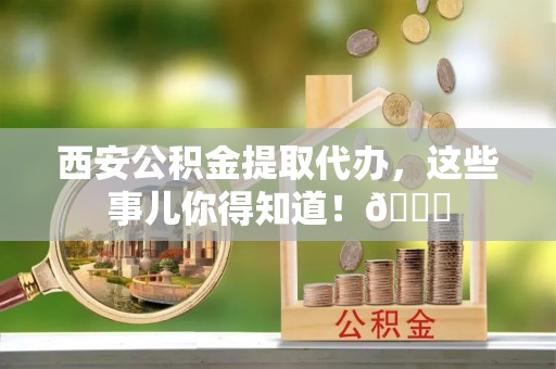 山丹西安公积金提取代办，这些事儿你得知道！😎