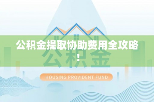 山丹公积金提取协助费用全攻略！