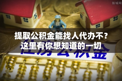 山丹提取公积金能找人代办不？这里有你想知道的一切